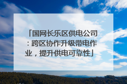 国网长乐区供电公司：跨区协作升级带电作业，提升供电可靠性