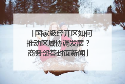 国家级经开区如何推动区域协调发展？商务部答封面新闻