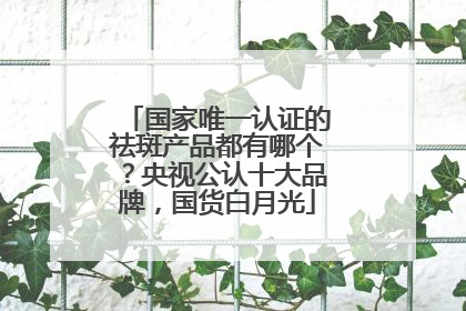 国家唯一认证的祛斑产品都有哪个？央视公认十大品牌，国货白月光