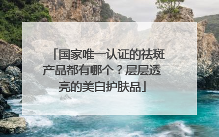 国家唯一认证的祛斑产品都有哪个？层层透亮的美白护肤品