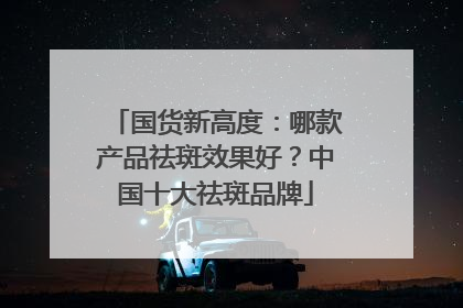 国货新高度：哪款产品祛斑效果好？中国十大祛斑品牌