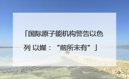 国际原子能机构警告以色列 以媒：“前所未有”