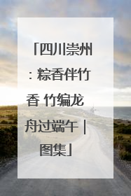 四川崇州：粽香伴竹香 竹编龙舟过端午｜图集