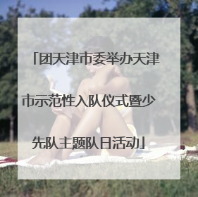 团天津市委举办天津市示范性入队仪式暨少先队主题队日活动