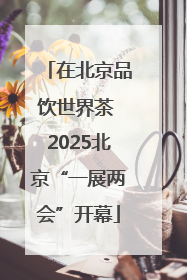 在北京品饮世界茶 2025北京“一展两会”开幕