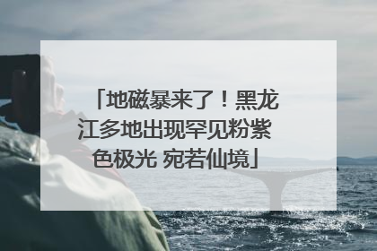 地磁暴来了！黑龙江多地出现罕见粉紫色极光 宛若仙境