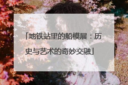 地铁站里的船模展：历史与艺术的奇妙交融