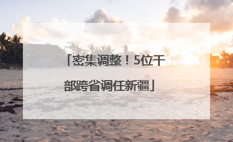 密集调整！5位干部跨省调任新疆