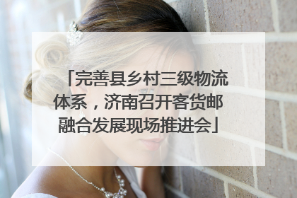 完善县乡村三级物流体系，济南召开客货邮融合发展现场推进会