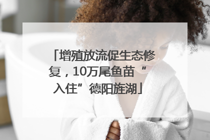 增殖放流促生态修复，10万尾鱼苗“入住”德阳旌湖