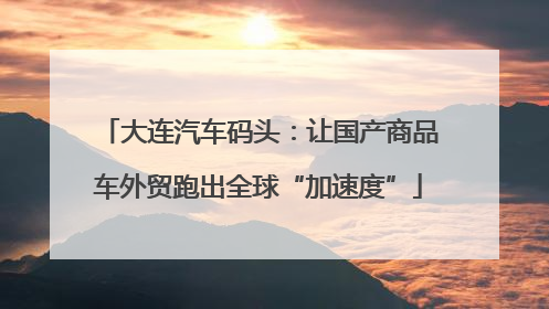 大连汽车码头：让国产商品车外贸跑出全球“加速度”