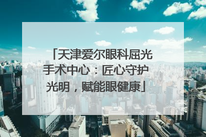天津爱尔眼科屈光手术中心：匠心守护光明，赋能眼健康