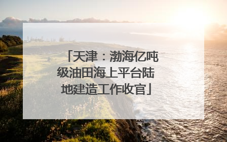 天津：渤海亿吨级油田海上平台陆地建造工作收官