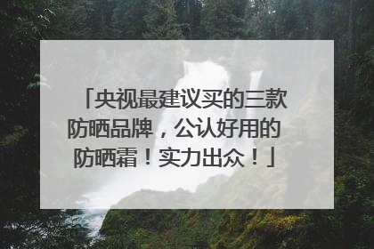 央视最建议买的三款防晒品牌，公认好用的防晒霜！实力出众！