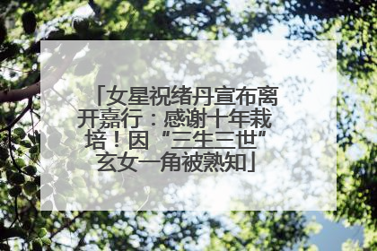 女星祝绪丹宣布离开嘉行：感谢十年栽培！因“三生三世”玄女一角被熟知