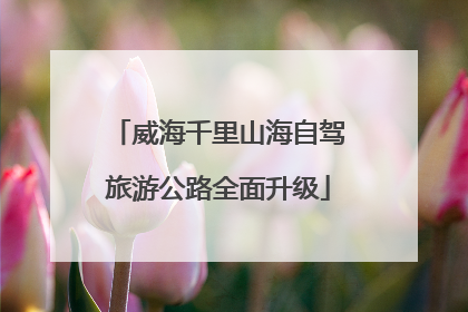 威海千里山海自驾旅游公路全面升级