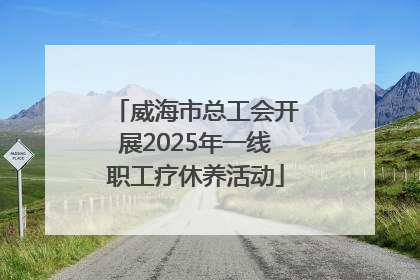 威海市总工会开展2025年一线职工疗休养活动