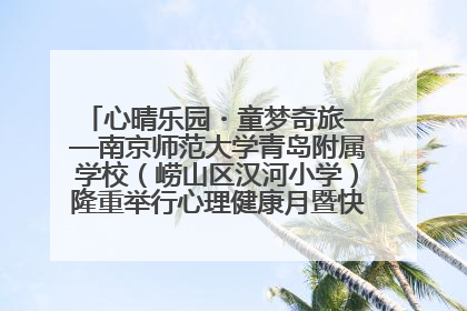 心晴乐园・童梦奇旅——南京师范大学青岛附属学校（崂山区汉河小学）隆重举行心理健康月暨快乐六一游园会