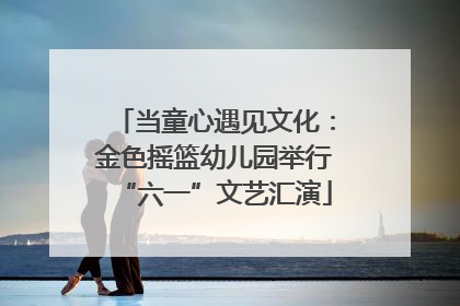 当童心遇见文化：金色摇篮幼儿园举行“六一”文艺汇演