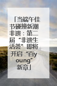 当端午佳节碰撞新潮非遗：第二届“非遗生活荟”即将开启“百young”新章
