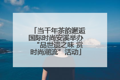 当千年茶韵邂逅国际时尚安溪举办“品世遗之味 赏时尚潮流”活动