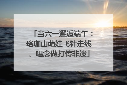 当六一邂逅端午：珞珈山萌娃飞针走线、唱念做打传非遗
