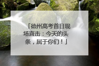 德州高考首日现场直击：今天的头条，属于你们！