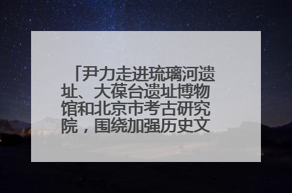 尹力走进琉璃河遗址、大葆台遗址博物馆和北京市考古研究院，围绕加强历史文化名城保护调研