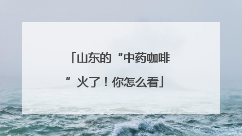 山东的“中药咖啡”火了！你怎么看