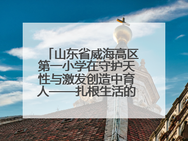 山东省威海高区第一小学在守护天性与激发创造中育人——扎根生活的科学教育更有效