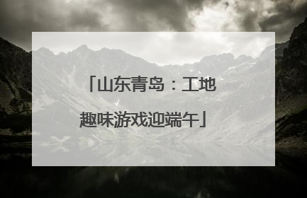 山东青岛：工地趣味游戏迎端午
