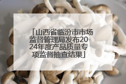 山西省临汾市市场监督管理局发布2024年度产品质量专项监督抽查结果
