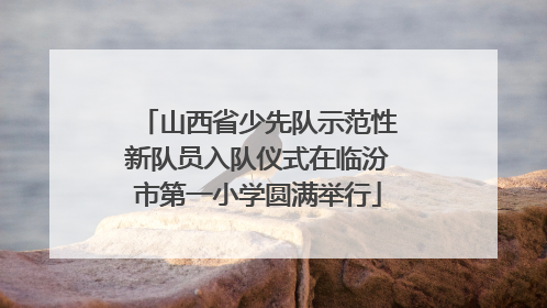 山西省少先队示范性新队员入队仪式在临汾市第一小学圆满举行