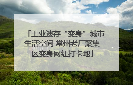工业遗存“变身”城市生活空间 常州老厂聚集区变身网红打卡地