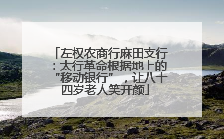 左权农商行麻田支行：太行革命根据地上的“移动银行”，让八十四岁老人笑开颜