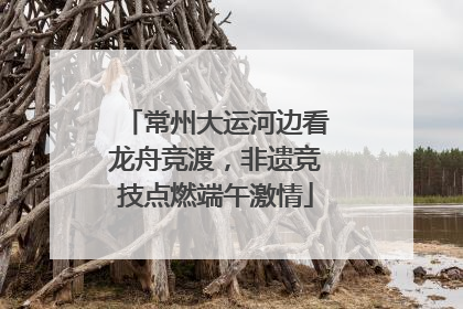 常州大运河边看龙舟竞渡，非遗竞技点燃端午激情