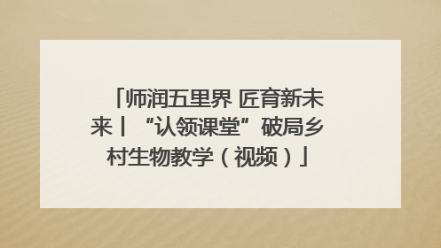 师润五里界 匠育新未来丨“认领课堂”破局乡村生物教学（视频）