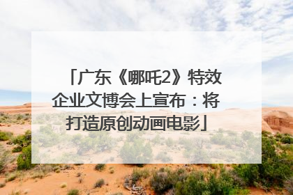 广东《哪吒2》特效企业文博会上宣布：将打造原创动画电影
