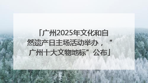 广州2025年文化和自然遗产日主场活动举办，“广州十大文物地标”公布