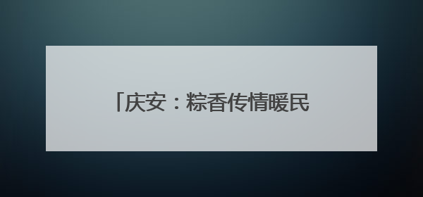 庆安：粽香传情暖民心 文化惠民见实效