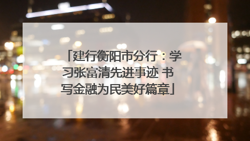建行衡阳市分行：学习张富清先进事迹 书写金融为民美好篇章