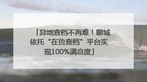 异地查档不再难！聊城依托“在鲁查档”平台实现100%满意度