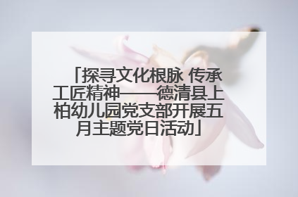 探寻文化根脉 传承工匠精神——德清县上柏幼儿园党支部开展五月主题党日活动