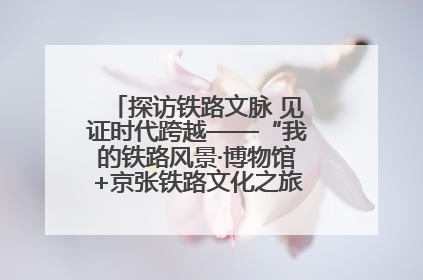 探访铁路文脉 见证时代跨越——“我的铁路风景·博物馆+京张铁路文化之旅”活动在京启动
