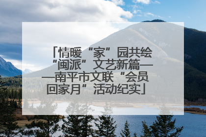情暖“家”园共绘“闽派”文艺新篇——南平市文联“会员回家月”活动纪实