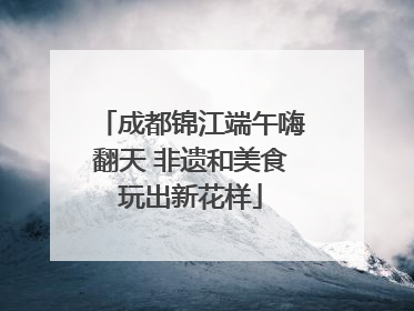 成都锦江端午嗨翻天 非遗和美食玩出新花样