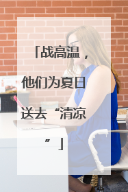 战高温，他们为夏日送去“清凉”