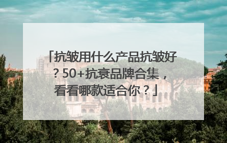 抗皱用什么产品抗皱好?50+抗衰品牌合集,看看哪款适合你?