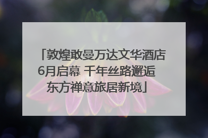敦煌敢曼万达文华酒店6月启幕 千年丝路邂逅东方禅意旅居新境