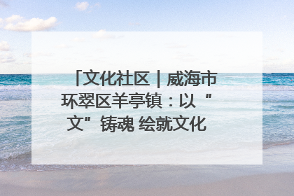 文化社区｜威海市环翠区羊亭镇：以“文”铸魂 绘就文化社区新画卷